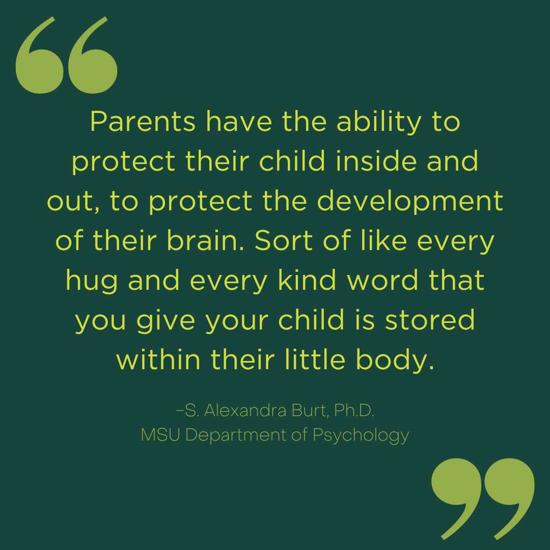 Parents have the ability to protect their child inside and out, to protect the development of their brain. Sort of like every hug and every kind word that you give your child is stored within their little body. 