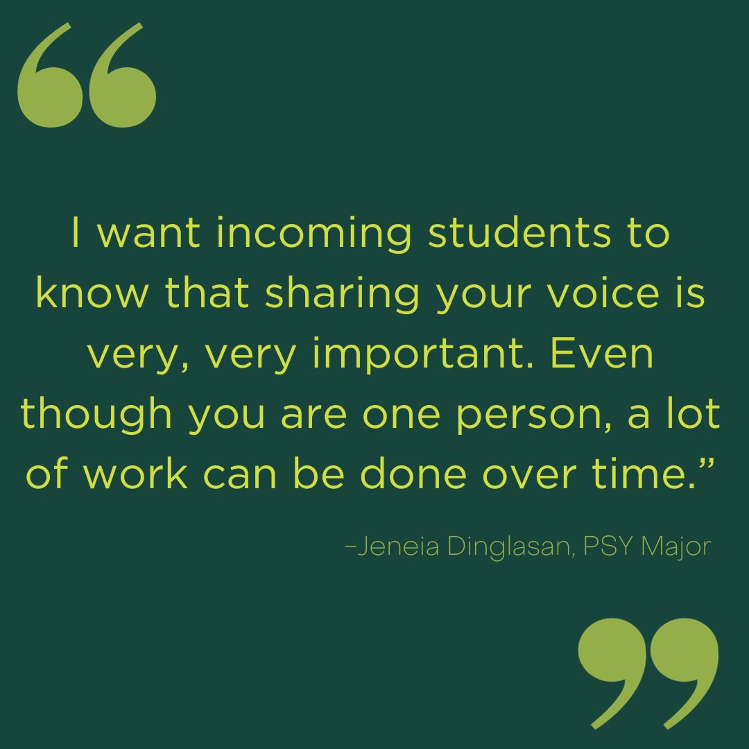 A quote from Jeneia Dinglasan that says: I want incoming students to know that sharing your voice is very, very important. Even though you are one person, a lot of work can be done over time.”